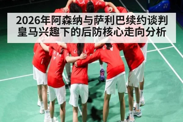2026年阿森纳与萨利巴续约谈判皇马兴趣下的后防核心走向分析